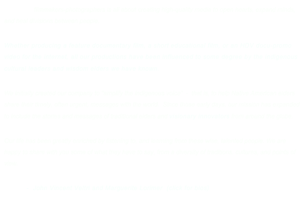 Our life as filmmakers-photographers is all about creating high-quality media to open hearts, expand minds, and heal divisions between people. 

Whether producing a feature documentary film, a short educational film, or an HDV docu-promo video for the internet, all our productions have been influenced to some degree by the indigenous cultural leaders and wisdom elders we have known. 

We initially created our company to “amplify the indigenous voice”  -  that is, to help Native American elders share their timely, often urgent, messages with the world.  Since those early days, our mission has expanded to include the stories and messages of traditional elders and visionary innovators from around the globe. 

Our life has been greatly enriched by listening to, and learning from these wise, talented people. We are happy to share with you some of what they have to say, from a diversity of traditions, cultures, and points of view.     
                  
         -  John Vincent Veltri and Marguerite Lorimer  (click for bios)