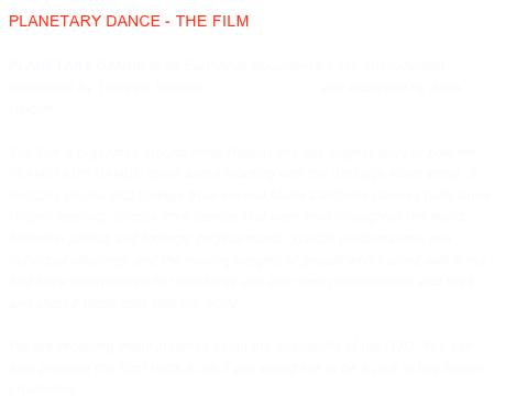 PLANETARY DANCE - THE FILM

Planetary Dance is an EarthAlive documentary film-in-production sponsored by Tamalpa Institute www.tamalpa.org and endorsed by Anna Halprin www.annahalprin.org.
The film is organized around Anna Halprin and her original story of how the Planetary Dance came about (starting with the Trailside Killer story). It includes photos and footage from several Marin California Dances (with Anna Halprin leading); photos from dances that were held throughout the world; historical photos and footage; original music; special performances and individual offerings; and the moving insights of people who trained with Anna and have incorporated her teachings into their own performances and lives, and shared these gifts with the world. 

We are receiving many inquiries about the availability of the DVD. You can help produce this film! Write to us if you would like to be a part of this historic production. info@earthalive.com
