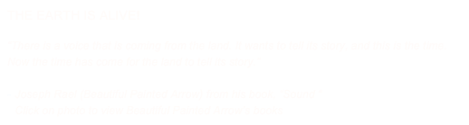 THE EARTH IS ALIVE!

“There is a voice that is coming from the land. It wants to tell its story, and this is the time. Now the time has come for the land to tell its story.” 

Joseph Rael (Beautiful Painted Arrow) from his book, “Sound “  
Click on photo to view Beautiful Painted Arrow’s books  